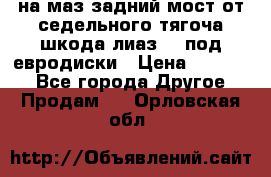 .на маз.задний мост от седельного тягоча шкода-лиаз110 под евродиски › Цена ­ 40 000 - Все города Другое » Продам   . Орловская обл.